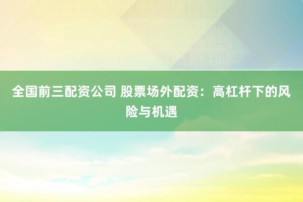 全国前三配资公司 股票场外配资：高杠杆下的风险与机遇