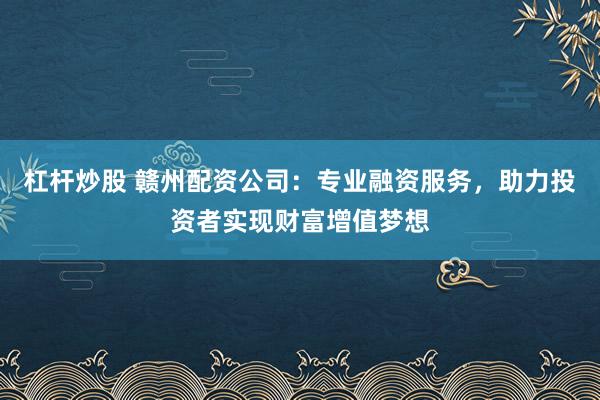 杠杆炒股 赣州配资公司：专业融资服务，助力投资者实现财富增值梦想