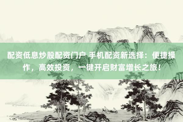 配资低息炒股配资门户 手机配资新选择：便捷操作，高效投资，一键开启财富增长之旅！