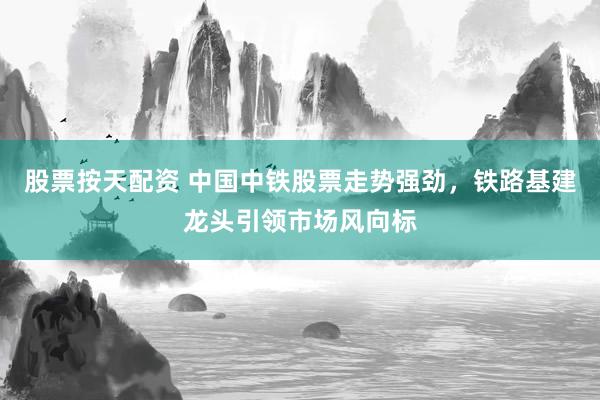 股票按天配资 中国中铁股票走势强劲，铁路基建龙头引领市场风向标