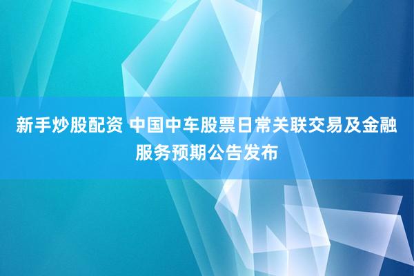 新手炒股配资 中国中车股票日常关联交易及金融服务预期公告发布