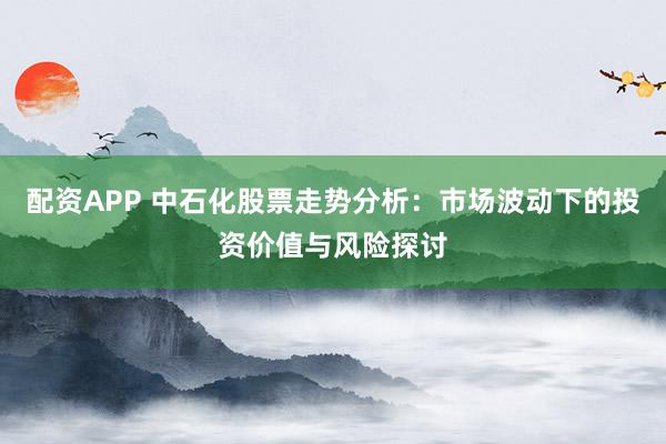 配资APP 中石化股票走势分析：市场波动下的投资价值与风险探讨