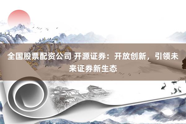 全国股票配资公司 开源证券：开放创新，引领未来证券新生态