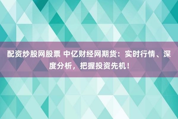 配资炒股网股票 中亿财经网期货：实时行情、深度分析，把握投资先机！