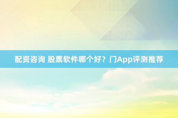 配资咨询 股票软件哪个好？门App评测推荐