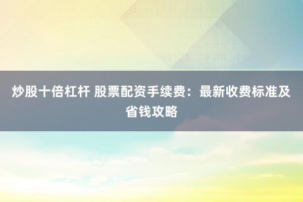 炒股十倍杠杆 股票配资手续费：最新收费标准及省钱攻略