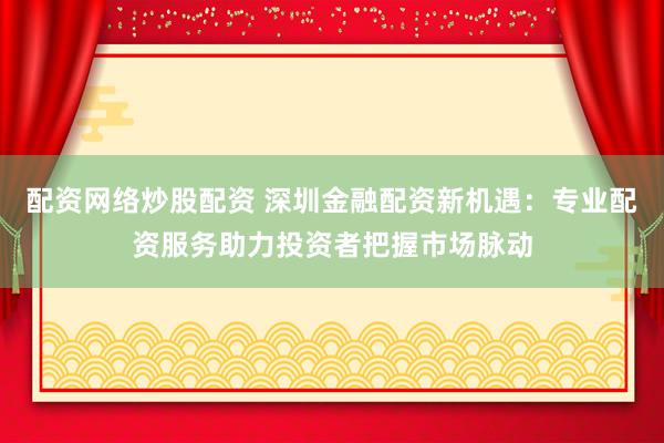 配资网络炒股配资 深圳金融配资新机遇：专业配资服务助力投资者把握市场脉动