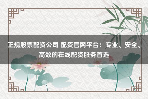 正规股票配资公司 配资官网平台：专业、安全、高效的在线配资服务首选