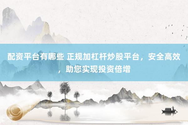 配资平台有哪些 正规加杠杆炒股平台，安全高效，助您实现投资倍增