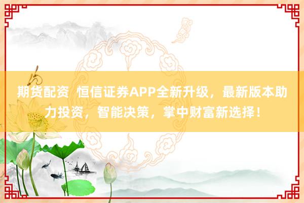期货配资  恒信证券APP全新升级，最新版本助力投资，智能决策，掌中财富新选择！