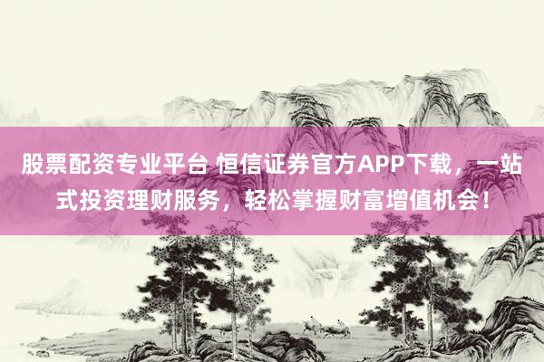 股票配资专业平台 恒信证券官方APP下载，一站式投资理财服务，轻松掌握财富增值机会！