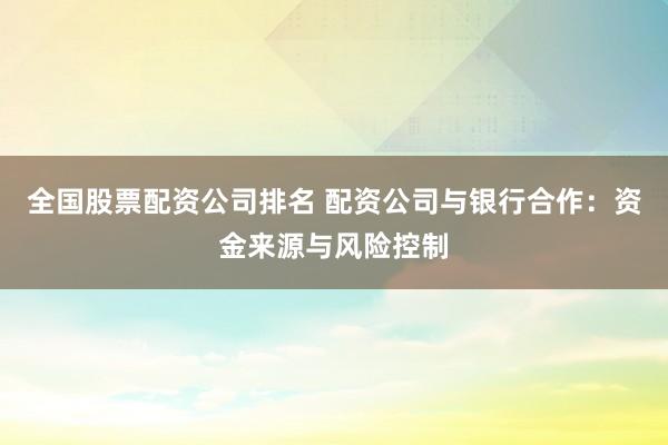 全国股票配资公司排名 配资公司与银行合作：资金来源与风险控制