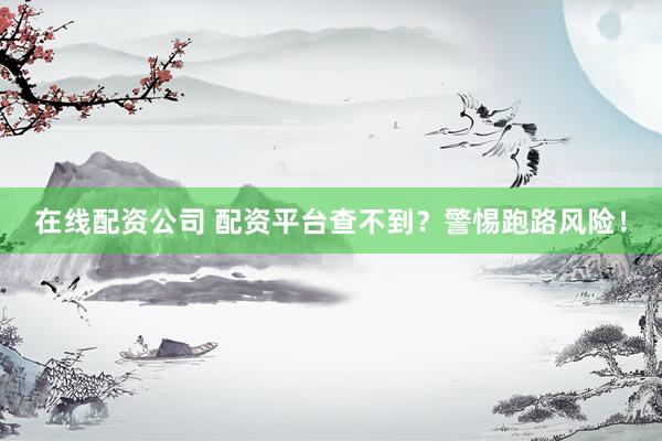 在线配资公司 配资平台查不到？警惕跑路风险！