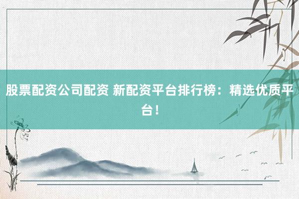 股票配资公司配资 新配资平台排行榜：精选优质平台！