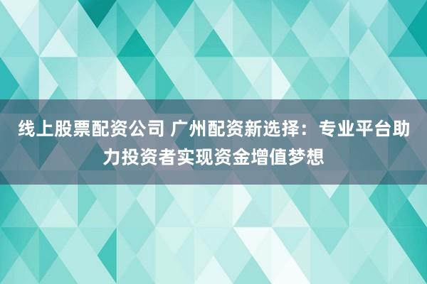 线上股票配资公司 广州配资新选择：专业平台助力投资者实现资金增值梦想