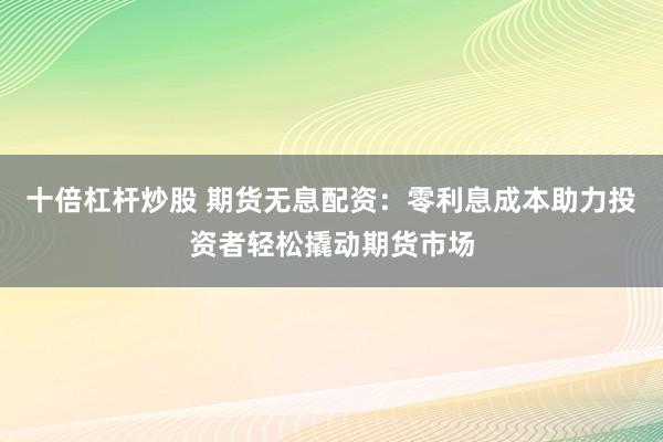 十倍杠杆炒股 期货无息配资：零利息成本助力投资者轻松撬动期货市场