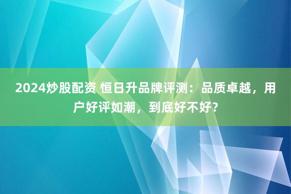 2024炒股配资 恒日升品牌评测：品质卓越，用户好评如潮，到底好不好？