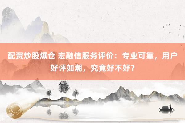 配资炒股爆仓 宏融信服务评价：专业可靠，用户好评如潮，究竟好不好？