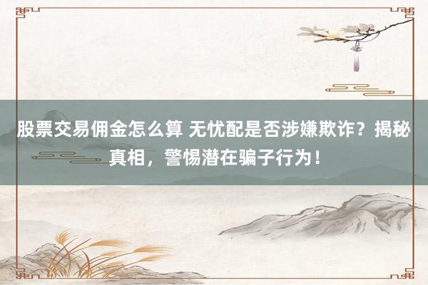 股票交易佣金怎么算 无忧配是否涉嫌欺诈？揭秘真相，警惕潜在骗子行为！