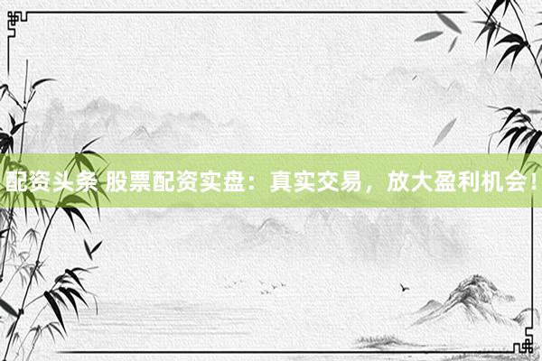 配资头条 股票配资实盘：真实交易，放大盈利机会！