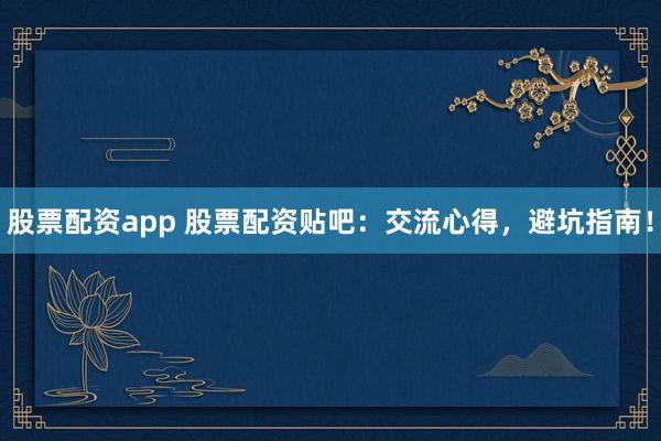 股票配资app 股票配资贴吧：交流心得，避坑指南！