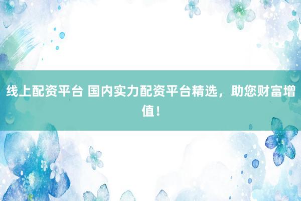 线上配资平台 国内实力配资平台精选，助您财富增值！