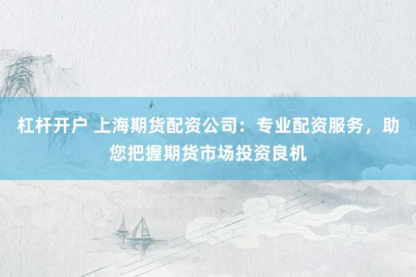 杠杆开户 上海期货配资公司：专业配资服务，助您把握期货市场投资良机