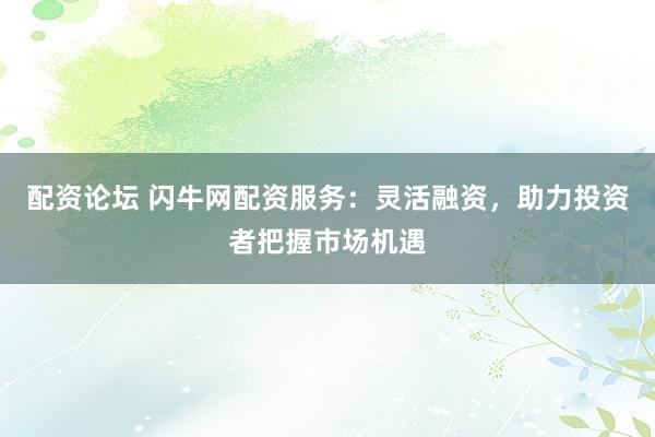 配资论坛 闪牛网配资服务：灵活融资，助力投资者把握市场机遇