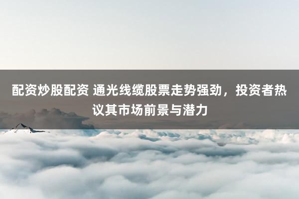 配资炒股配资 通光线缆股票走势强劲，投资者热议其市场前景与潜力