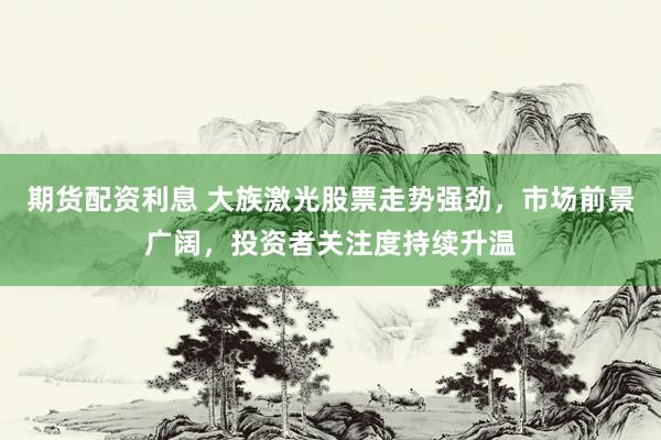 期货配资利息 大族激光股票走势强劲，市场前景广阔，投资者关注度持续升温
