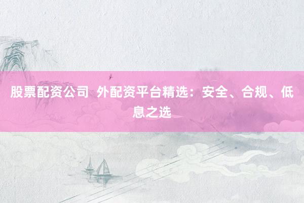 股票配资公司  外配资平台精选：安全、合规、低息之选