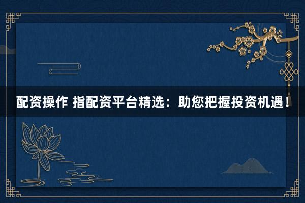 配资操作 指配资平台精选：助您把握投资机遇！