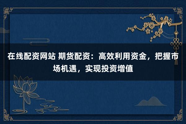 在线配资网站 期货配资：高效利用资金，把握市场机遇，实现投资增值