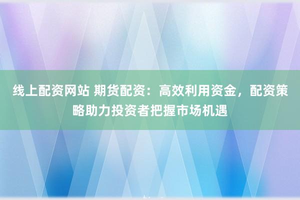 线上配资网站 期货配资：高效利用资金，配资策略助力投资者把握市场机遇