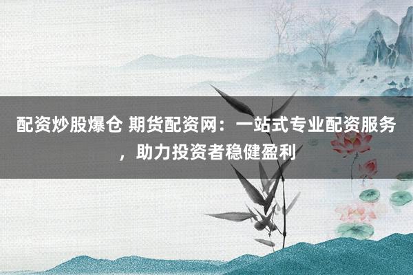 配资炒股爆仓 期货配资网：一站式专业配资服务，助力投资者稳健盈利