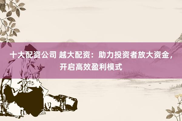 十大配资公司 越大配资：助力投资者放大资金，开启高效盈利模式