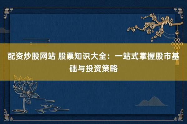 配资炒股网站 股票知识大全：一站式掌握股市基础与投资策略