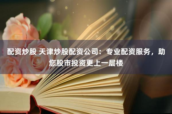 配资炒股 天津炒股配资公司：专业配资服务，助您股市投资更上一层楼