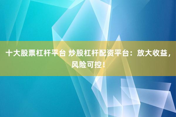 十大股票杠杆平台 炒股杠杆配资平台：放大收益，风险可控！