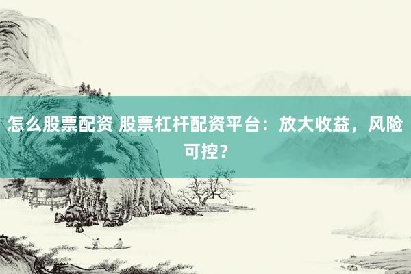 怎么股票配资 股票杠杆配资平台：放大收益，风险可控？