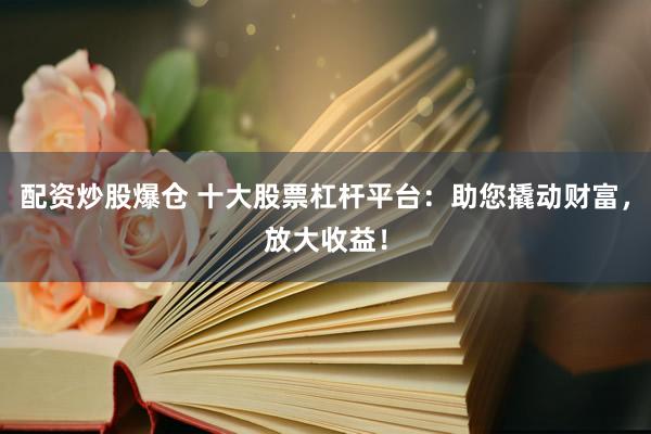 配资炒股爆仓 十大股票杠杆平台：助您撬动财富，放大收益！