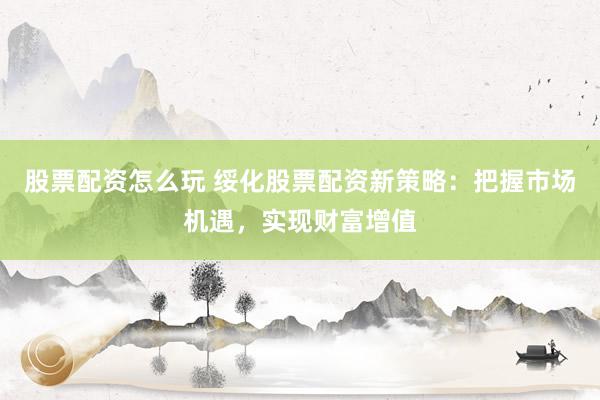 股票配资怎么玩 绥化股票配资新策略：把握市场机遇，实现财富增值