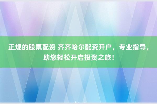 正规的股票配资 齐齐哈尔配资开户，专业指导，助您轻松开启投资之旅！