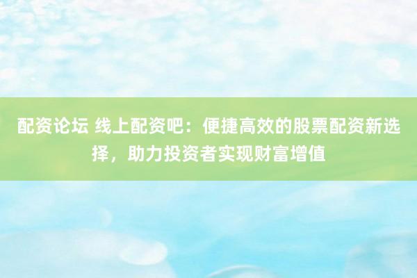 配资论坛 线上配资吧：便捷高效的股票配资新选择，助力投资者实现财富增值