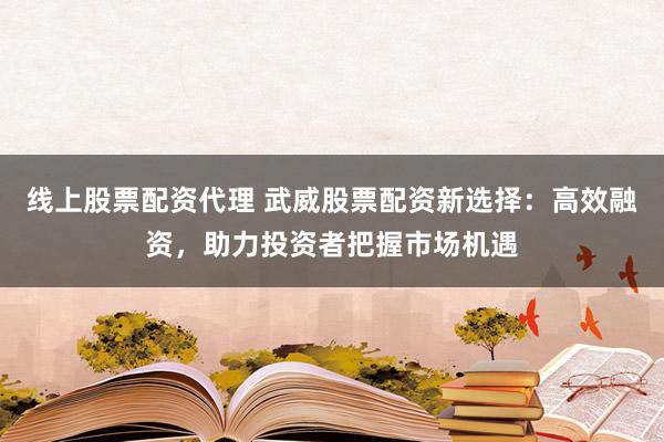 线上股票配资代理 武威股票配资新选择：高效融资，助力投资者把握市场机遇