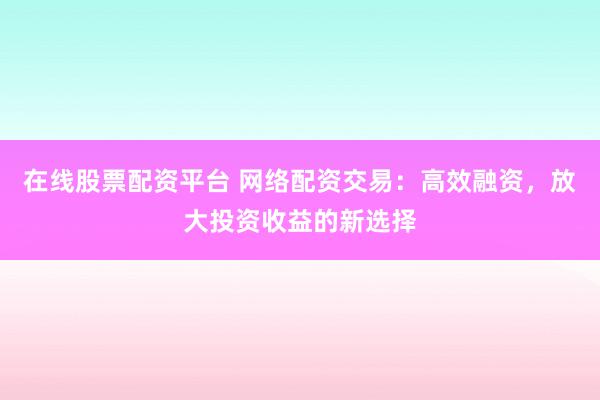 在线股票配资平台 网络配资交易：高效融资，放大投资收益的新选择