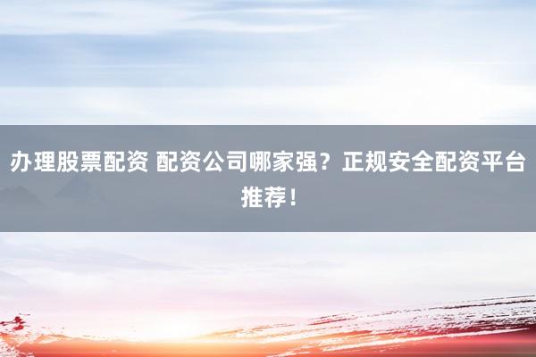 办理股票配资 配资公司哪家强？正规安全配资平台推荐！