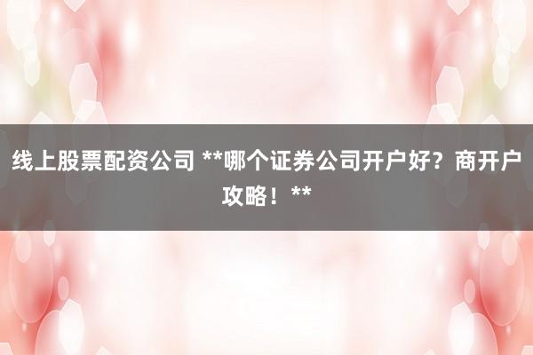 线上股票配资公司 **哪个证券公司开户好？商开户攻略！**