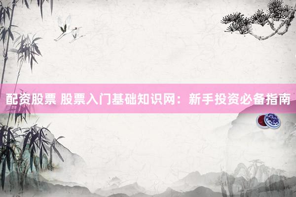 配资股票 股票入门基础知识网：新手投资必备指南