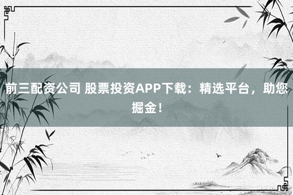 前三配资公司 股票投资APP下载：精选平台，助您掘金！